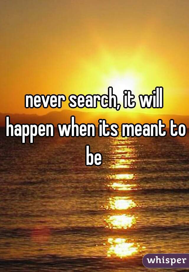 never search, it will happen when its meant to be 