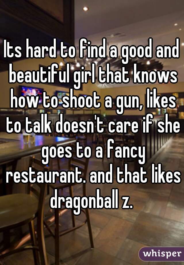 Its hard to find a good and beautiful girl that knows how to shoot a gun, likes to talk doesn't care if she goes to a fancy restaurant. and that likes dragonball z. 