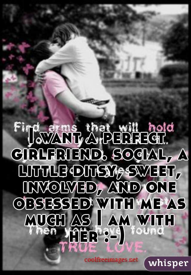 I want a perfect girlfriend. social, a little ditsy, sweet, involved, and one obsessed with me as much as I am with her :-) 