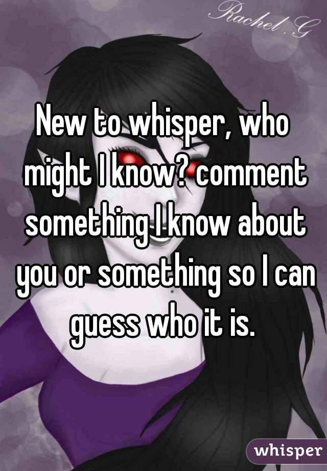 New to whisper, who might I know? comment something I know about you or something so I can guess who it is. 