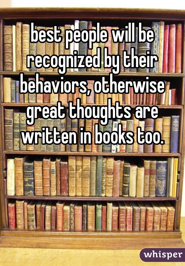 best people will be recognized by their behaviors, otherwise great thoughts are written in books too.