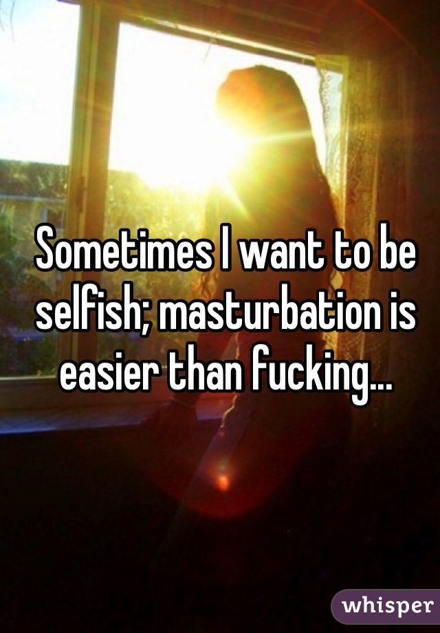 Sometimes I want to be selfish; masturbation is easier than fucking...