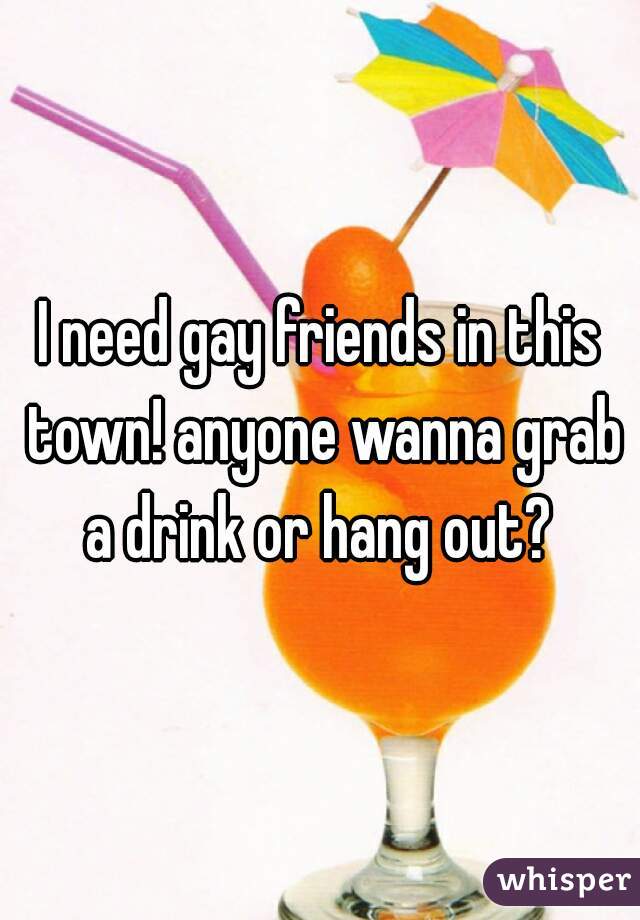 I need gay friends in this town! anyone wanna grab a drink or hang out? 
