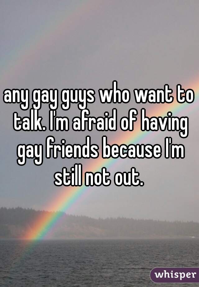 any gay guys who want to talk. I'm afraid of having gay friends because I'm still not out. 