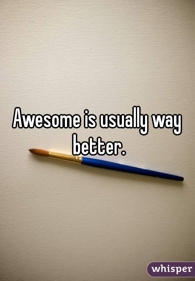 Awesome is usually way better.