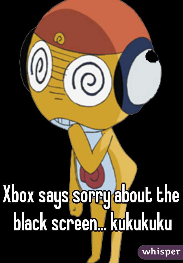 Xbox says sorry about the black screen... kukukuku