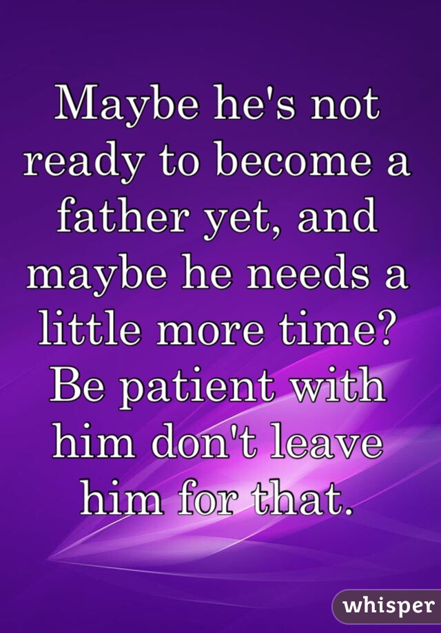 Maybe he's not ready to become a father yet, and maybe he needs a little more time? Be patient with him don't leave him for that.
