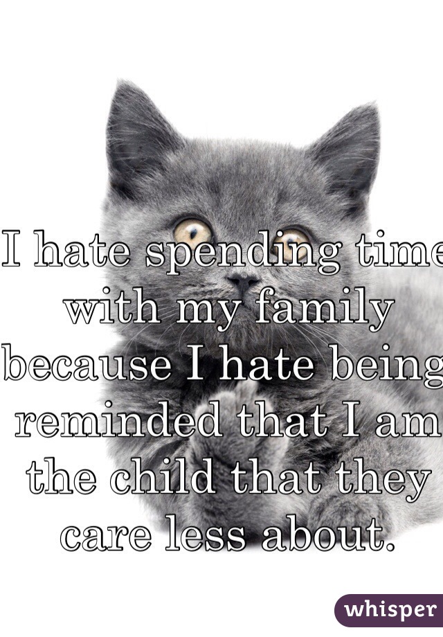 I hate spending time with my family because I hate being reminded that I am the child that they care less about.