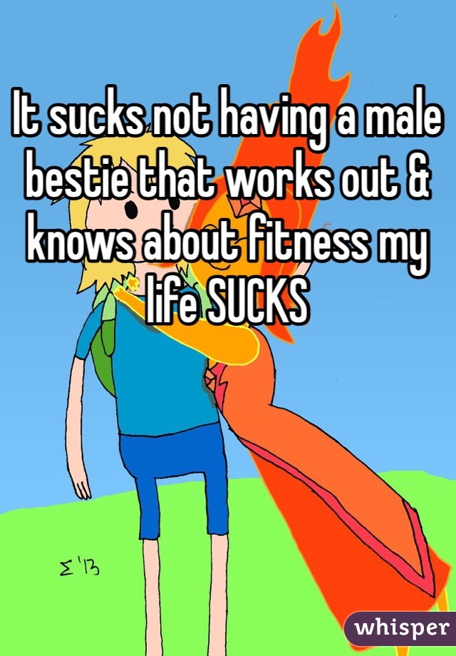 It sucks not having a male bestie that works out & knows about fitness my life SUCKS