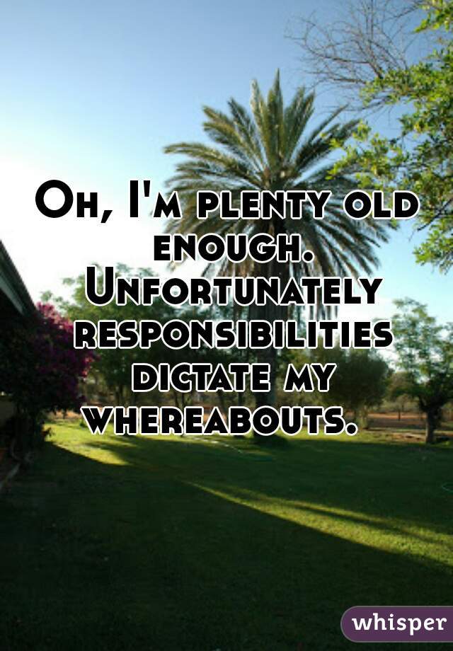 Oh, I'm plenty old enough. Unfortunately responsibilities dictate my whereabouts.  