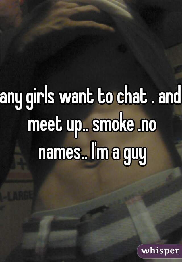 any girls want to chat . and meet up.. smoke .no names.. I'm a guy