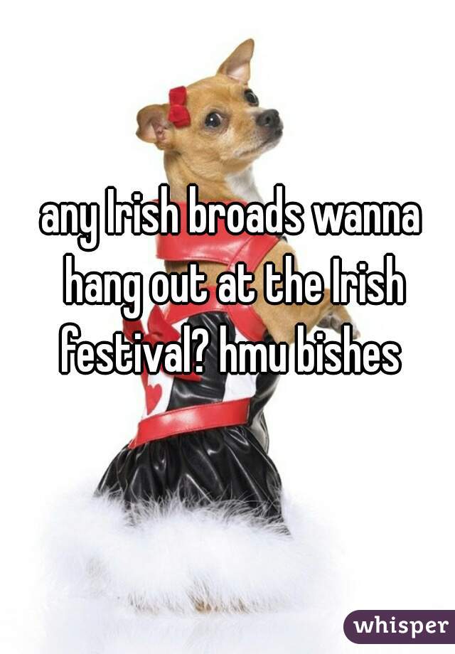 any Irish broads wanna hang out at the Irish festival? hmu bishes 