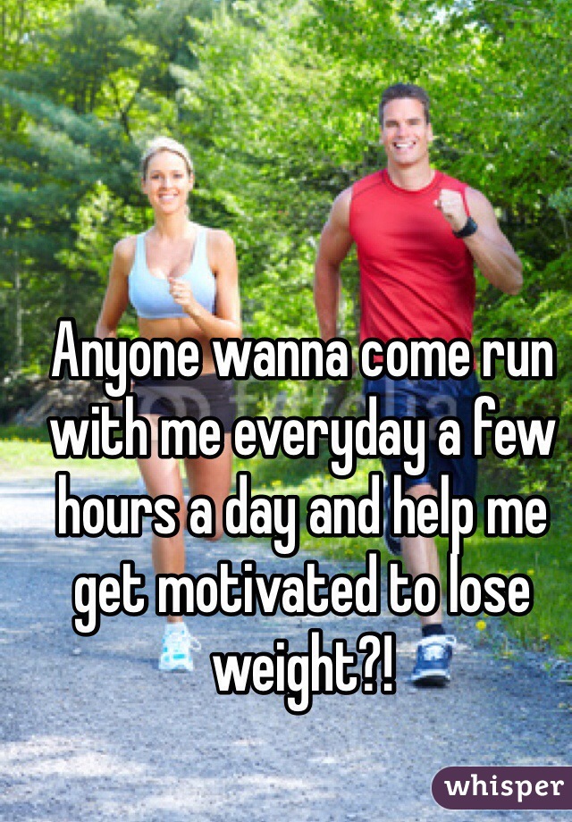Anyone wanna come run with me everyday a few hours a day and help me get motivated to lose weight?!
