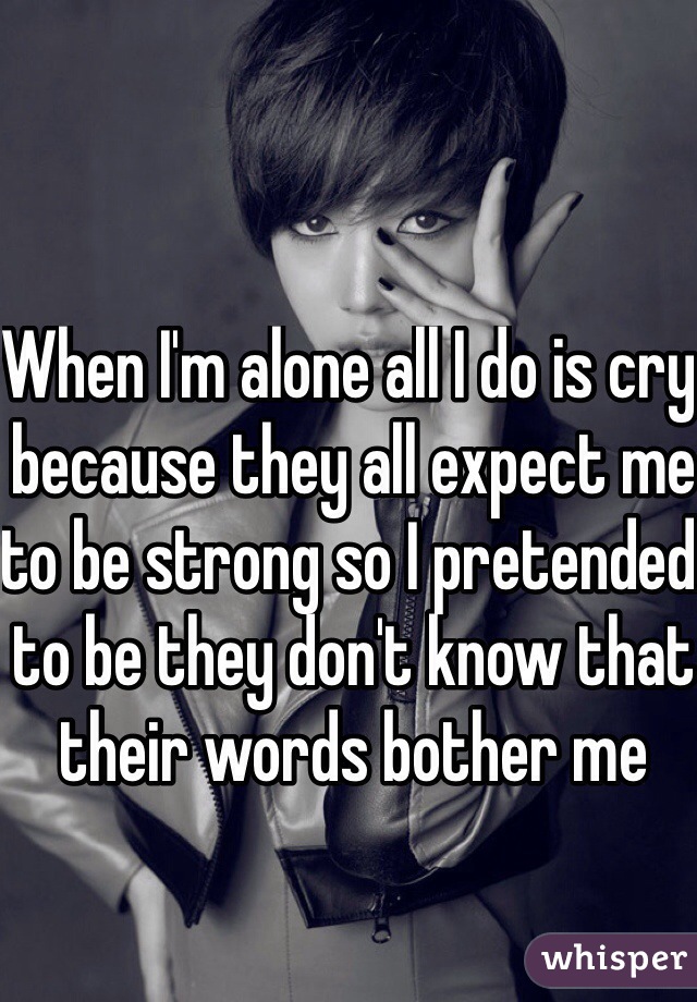 When I'm alone all I do is cry because they all expect me to be strong so I pretended to be they don't know that their words bother me