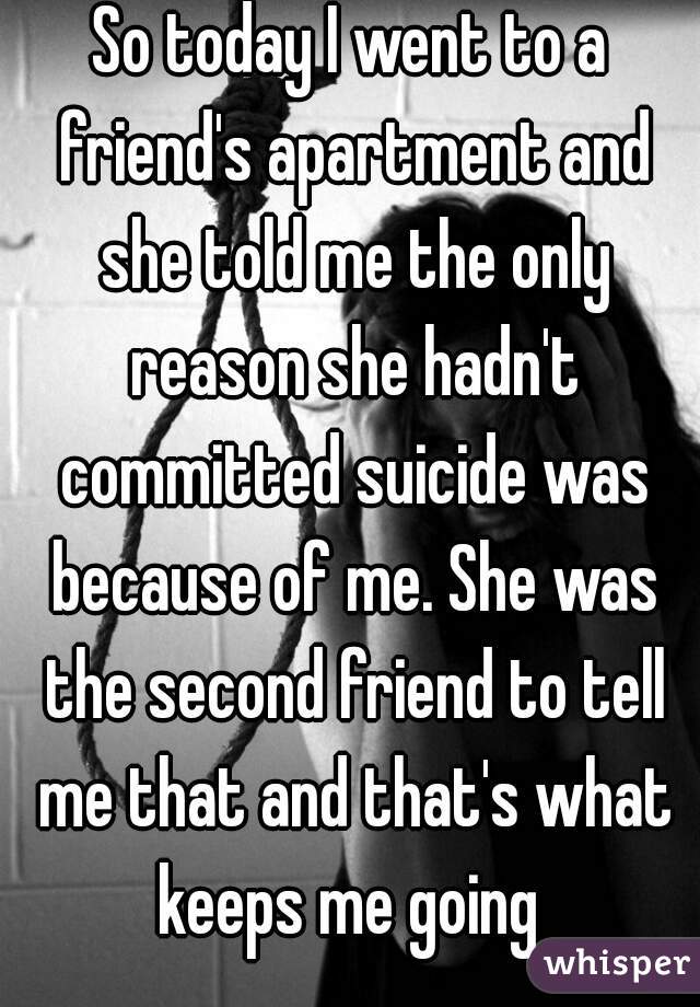 So today I went to a friend's apartment and she told me the only reason she hadn't committed suicide was because of me. She was the second friend to tell me that and that's what keeps me going 