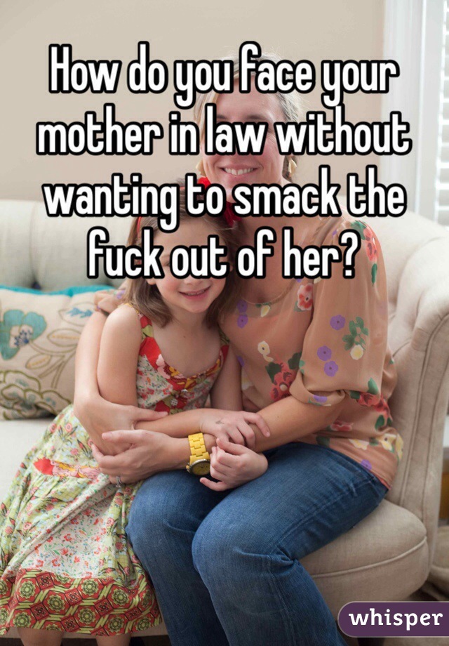 How do you face your mother in law without wanting to smack the fuck out of her?