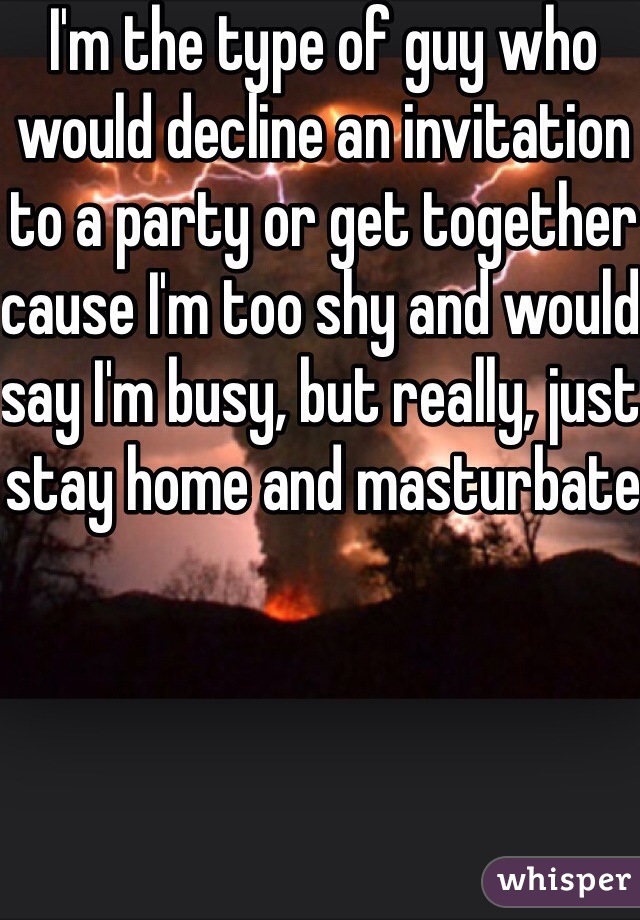I'm the type of guy who would decline an invitation to a party or get together cause I'm too shy and would say I'm busy, but really, just stay home and masturbate