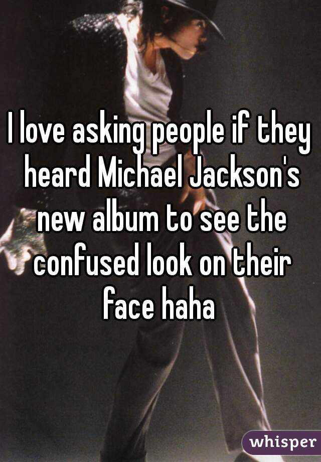 I love asking people if they heard Michael Jackson's new album to see the confused look on their face haha 