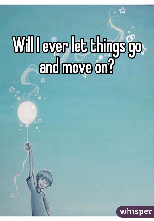 Will I ever let things go and move on?
