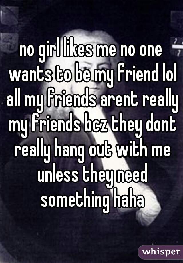 no girl likes me no one wants to be my friend lol all my friends arent really my friends bcz they dont really hang out with me unless they need something haha