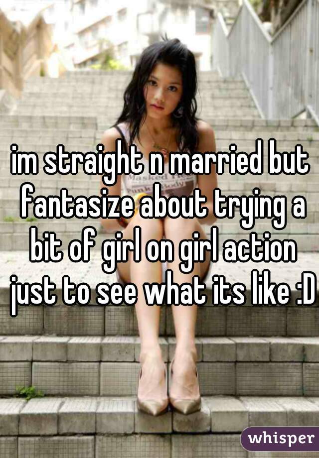 im straight n married but fantasize about trying a bit of girl on girl action just to see what its like :D