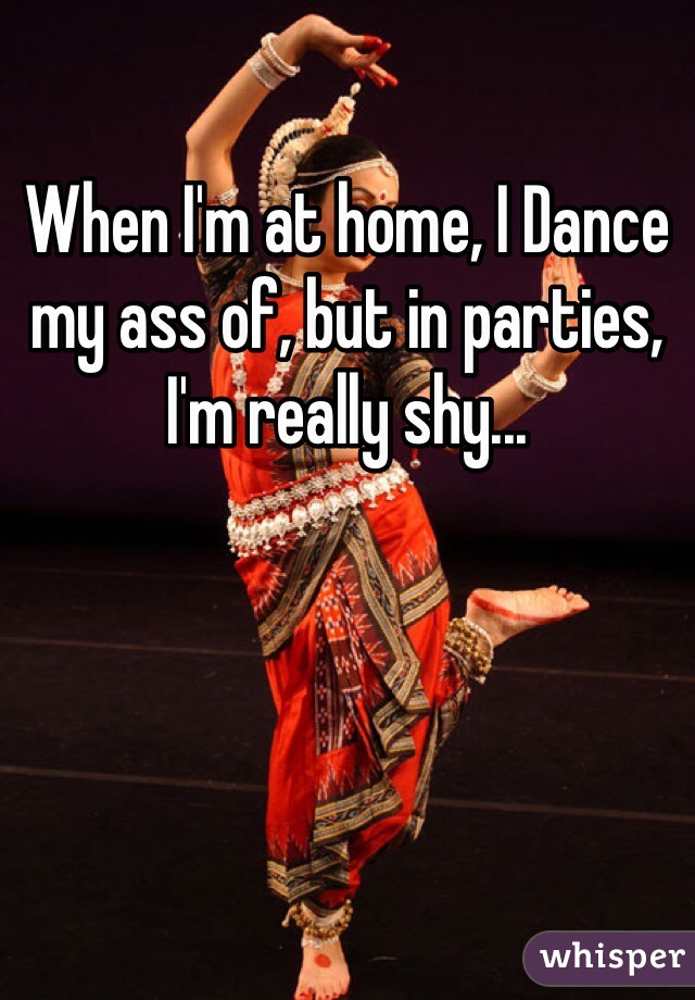 When I'm at home, I Dance my ass of, but in parties, I'm really shy...
