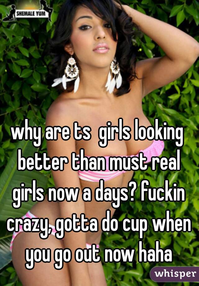 why are ts  girls looking better than must real girls now a days? fuckin crazy, gotta do cup when you go out now haha