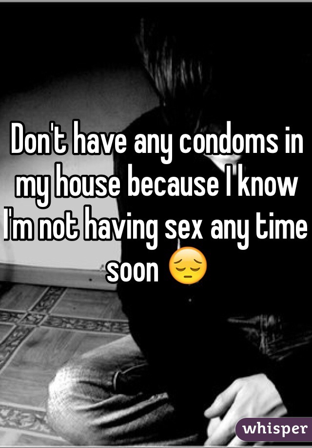 Don't have any condoms in my house because I know I'm not having sex any time soon 😔