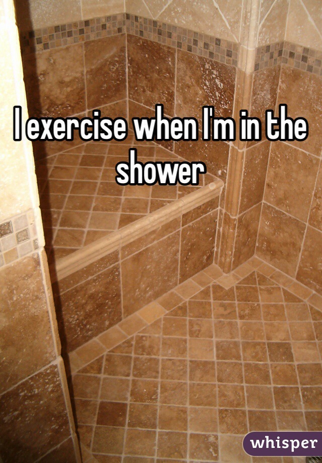I exercise when I'm in the shower 