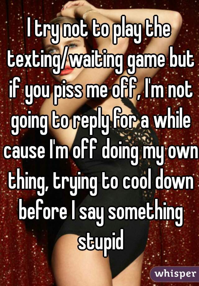I try not to play the texting/waiting game but if you piss me off, I'm not going to reply for a while cause I'm off doing my own thing, trying to cool down before I say something stupid