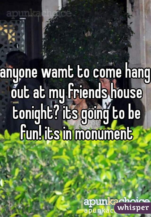 anyone wamt to come hang out at my friends house tonight? its going to be fun! its in monument