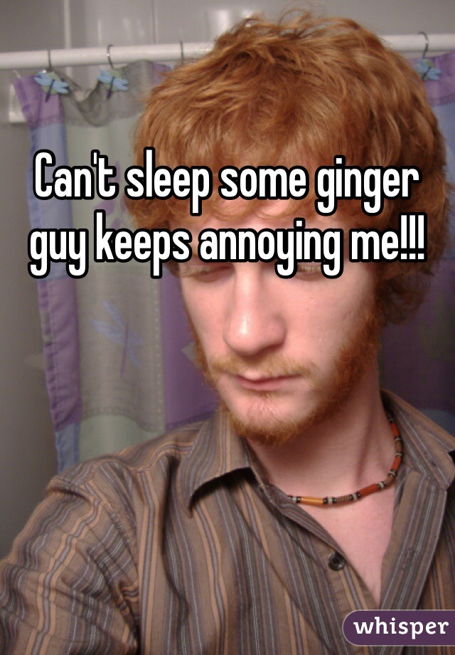 Can't sleep some ginger guy keeps annoying me!!! 