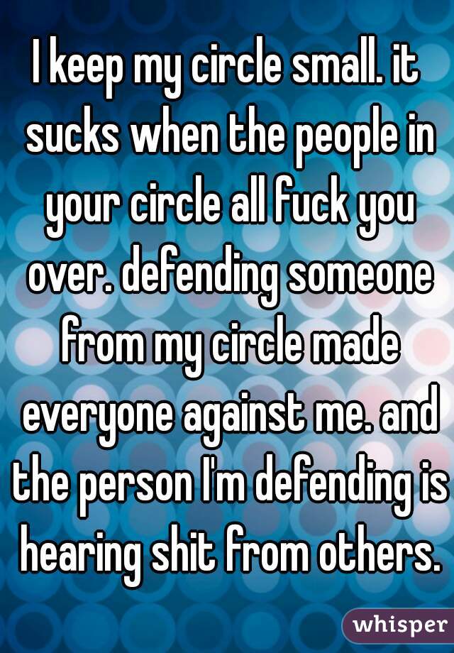 I keep my circle small. it sucks when the people in your circle all fuck you over. defending someone from my circle made everyone against me. and the person I'm defending is hearing shit from others.