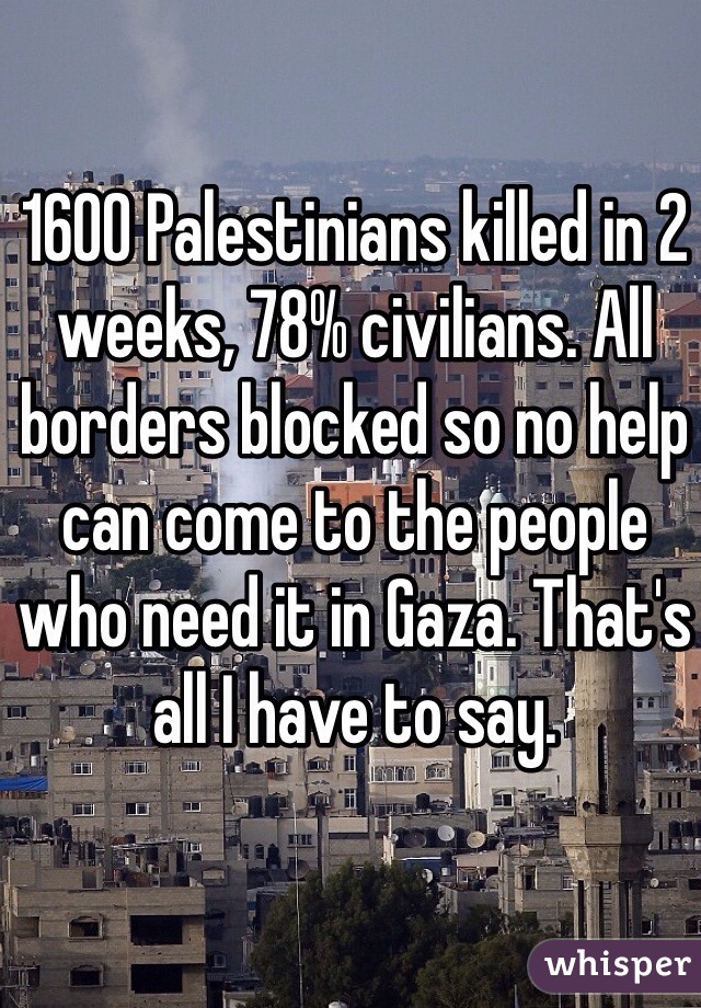 1600 Palestinians killed in 2 weeks, 78% civilians. All borders blocked so no help can come to the people who need it in Gaza. That's all I have to say. 