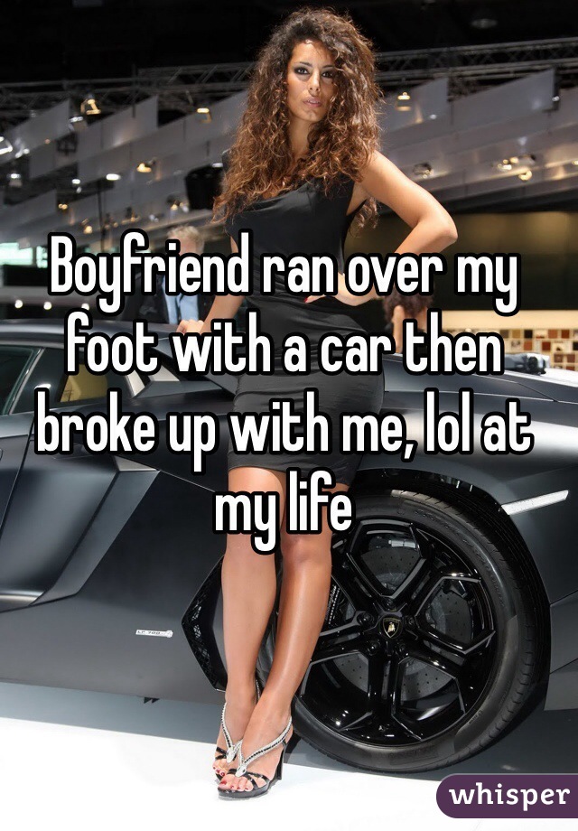 Boyfriend ran over my foot with a car then broke up with me, lol at my life 
