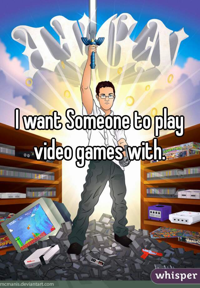 I want Someone to play video games with. 