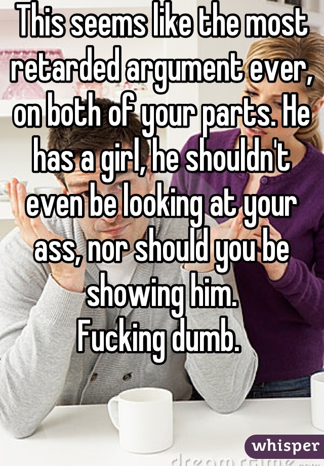 This seems like the most retarded argument ever, on both of your parts. He has a girl, he shouldn't even be looking at your ass, nor should you be showing him. 
Fucking dumb. 
