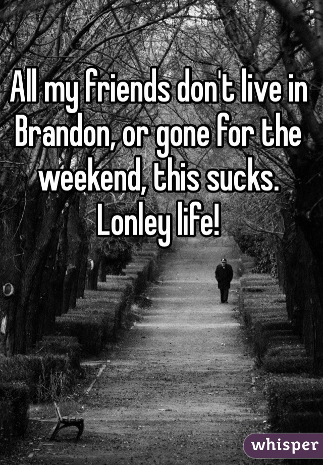 All my friends don't live in Brandon, or gone for the weekend, this sucks. Lonley life!