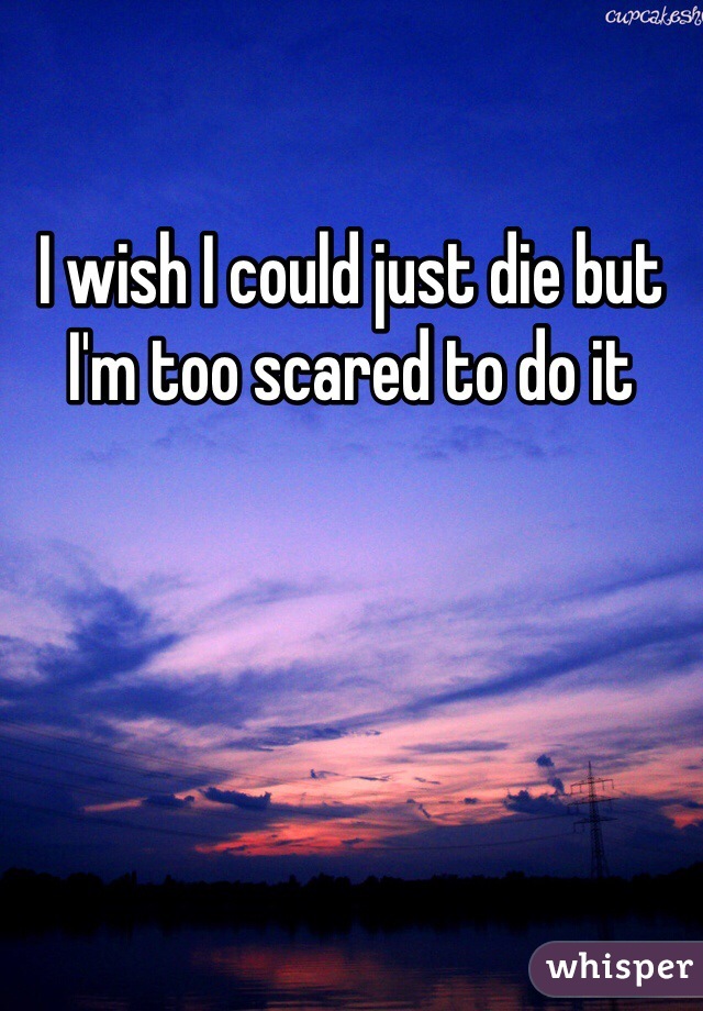I wish I could just die but I'm too scared to do it