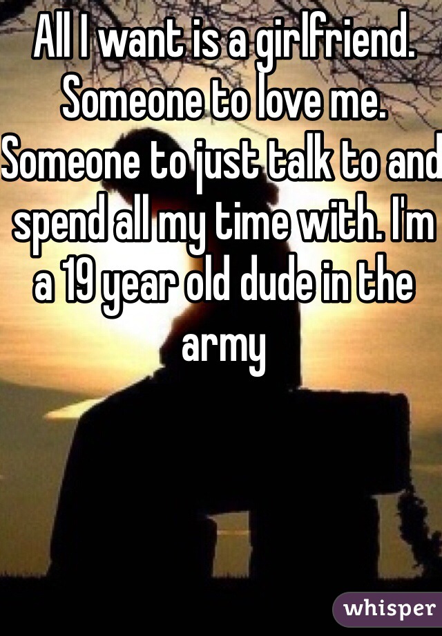 All I want is a girlfriend. Someone to love me. Someone to just talk to and spend all my time with. I'm a 19 year old dude in the army