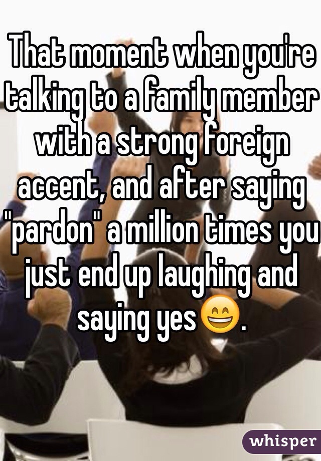 That moment when you're talking to a family member with a strong foreign accent, and after saying "pardon" a million times you just end up laughing and saying yes😄. 