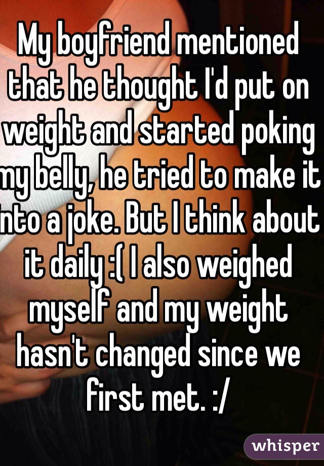 My boyfriend mentioned that he thought I'd put on weight and started poking my belly, he tried to make it into a joke. But I think about it daily :( I also weighed myself and my weight hasn't changed since we first met. :/