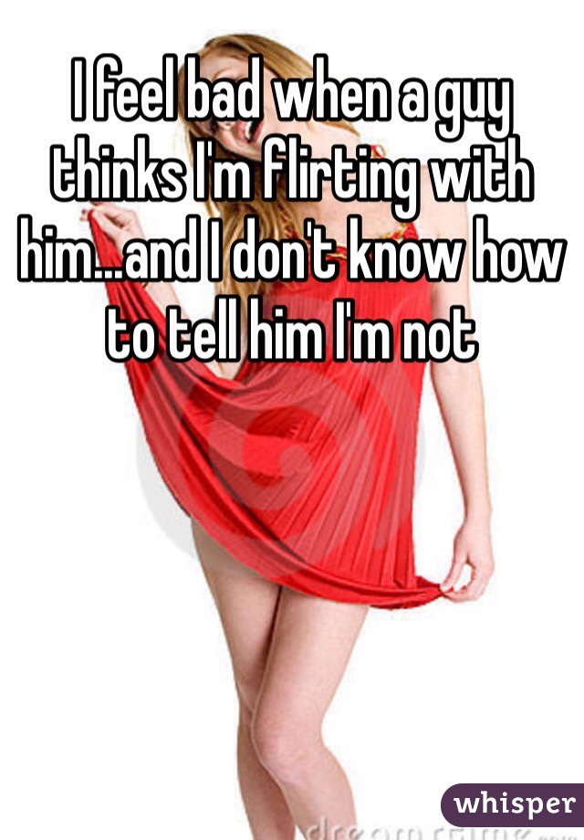 I feel bad when a guy thinks I'm flirting with him...and I don't know how to tell him I'm not