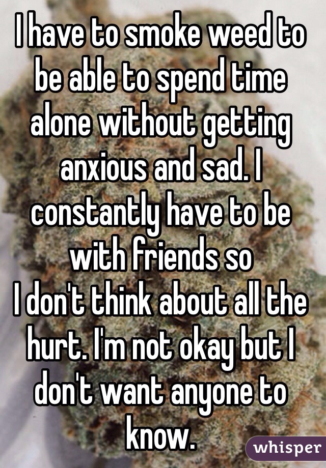I have to smoke weed to be able to spend time alone without getting anxious and sad. I constantly have to be with friends so
I don't think about all the hurt. I'm not okay but I don't want anyone to know. 