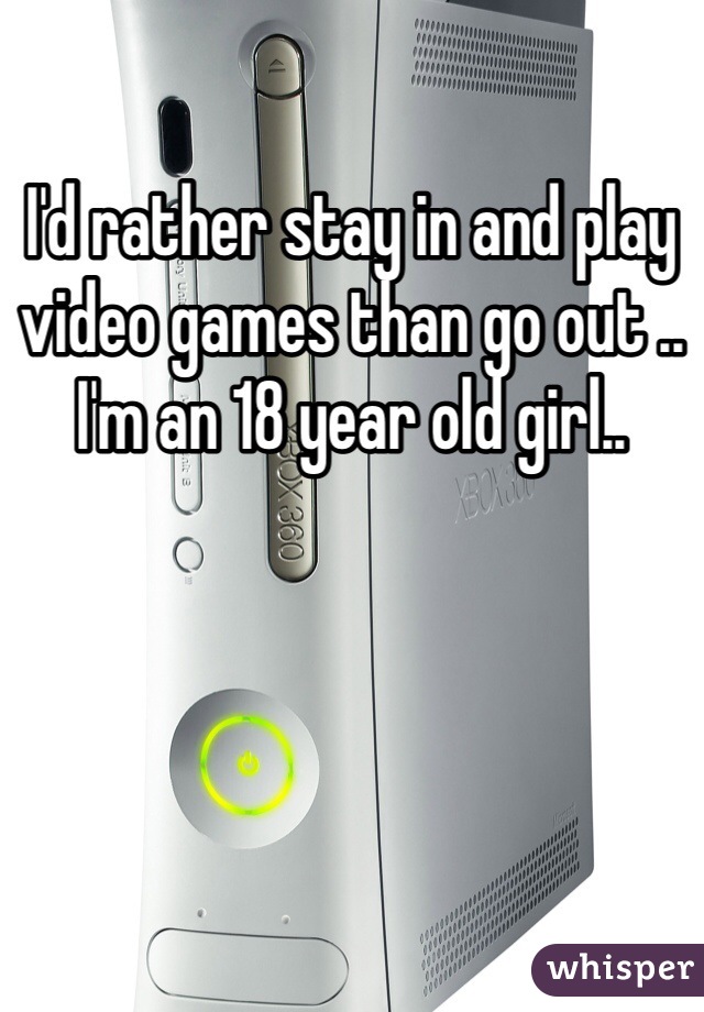I'd rather stay in and play video games than go out .. I'm an 18 year old girl..