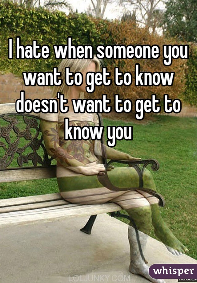 I hate when someone you want to get to know doesn't want to get to know you 