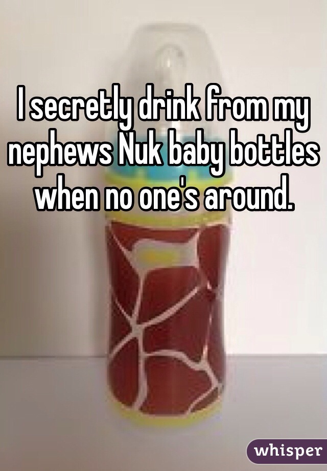 I secretly drink from my nephews Nuk baby bottles when no one's around. 