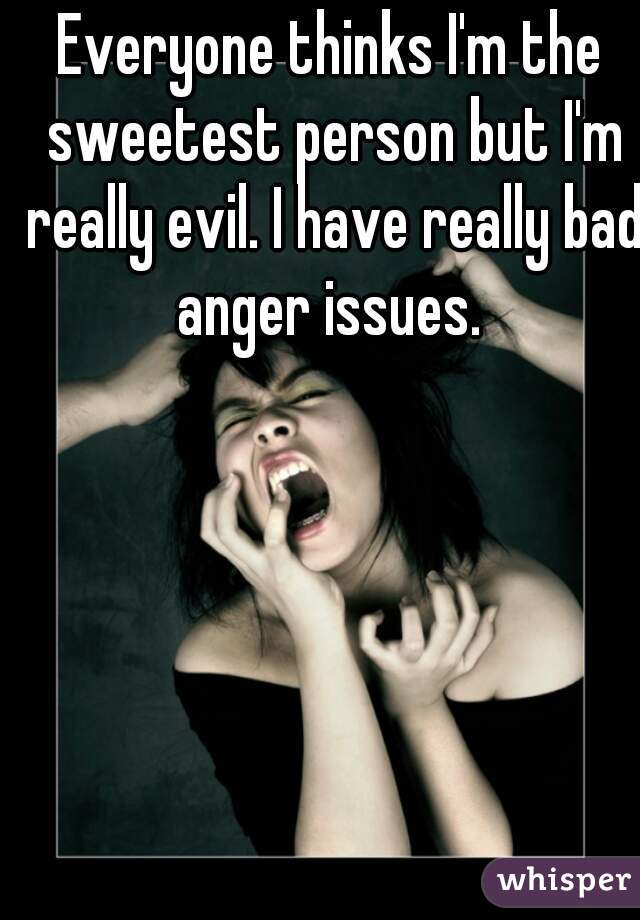 Everyone thinks I'm the sweetest person but I'm really evil. I have really bad anger issues. 