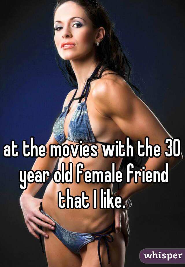 at the movies with the 30 year old female friend that I like. 