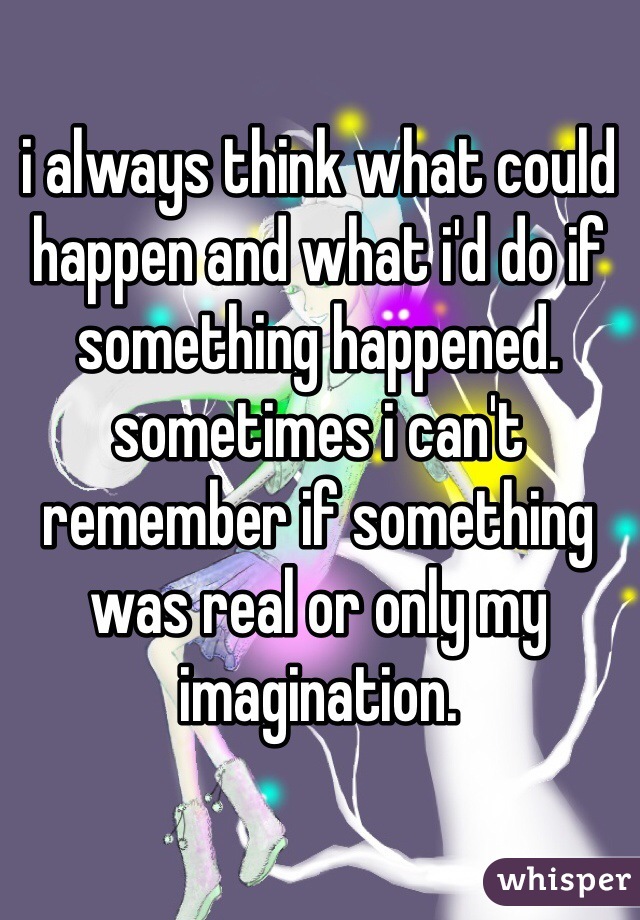 i always think what could happen and what i'd do if something happened. sometimes i can't remember if something was real or only my imagination.